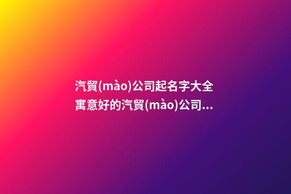汽貿(mào)公司起名字大全 寓意好的汽貿(mào)公司名字